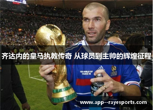 齐达内的皇马执教传奇 从球员到主帅的辉煌征程