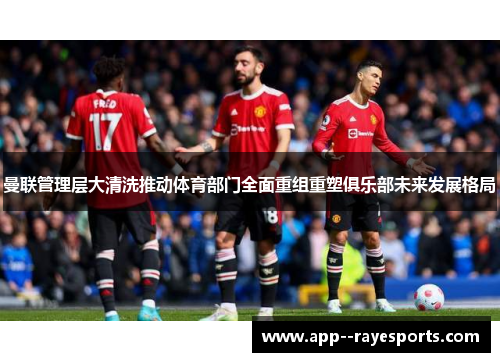 曼联管理层大清洗推动体育部门全面重组重塑俱乐部未来发展格局